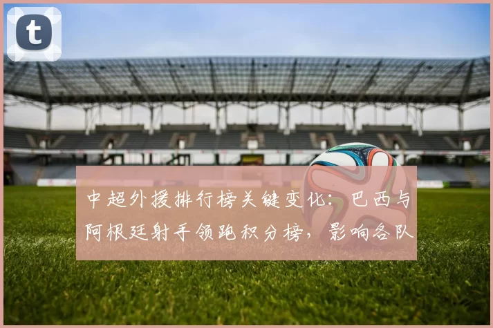 中超外援排行榜关键变化：巴西与阿根廷射手领跑积分榜，影响各队引援与战术配置