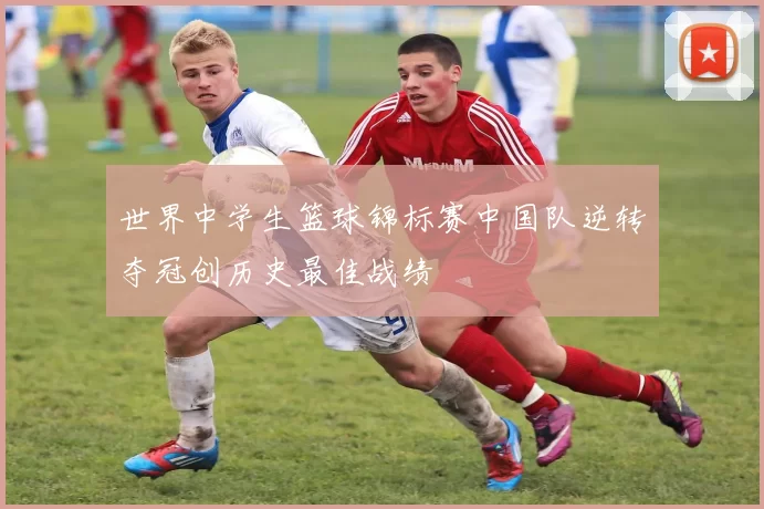 世界中学生篮球锦标赛中国队逆转夺冠创历史最佳战绩