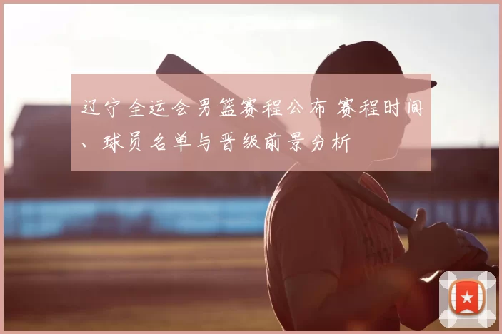 辽宁全运会男篮赛程公布 赛程时间、球员名单与晋级前景分析