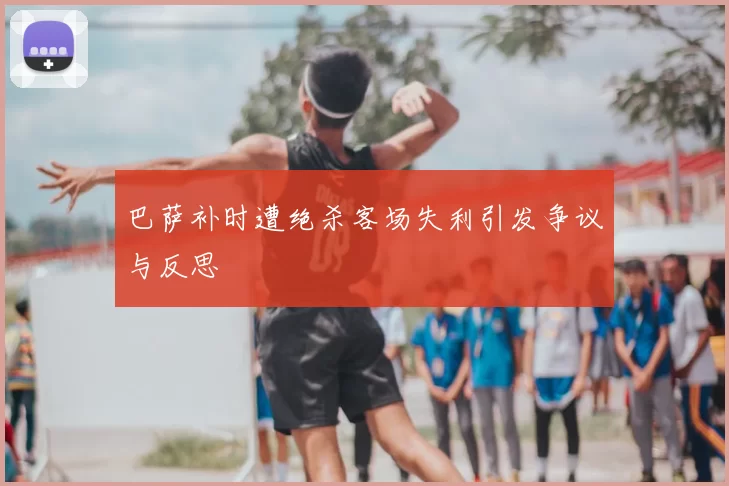 巴萨补时遭绝杀客场失利引发争议与反思