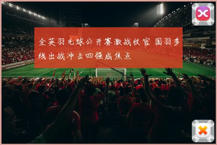 全英羽毛球公开赛激战收官 国羽多线出战冲击四强成焦点