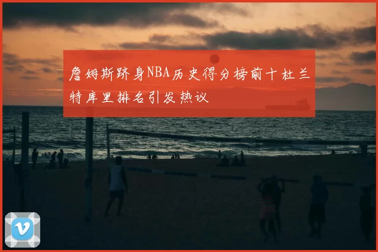 詹姆斯跻身NBA历史得分榜前十杜兰特库里排名引发热议