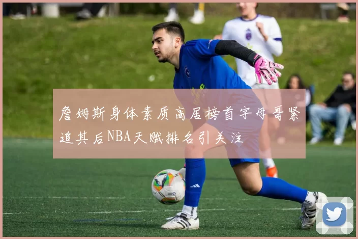 詹姆斯身体素质高居榜首字母哥紧追其后NBA天赋排名引关注