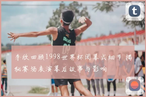 李欣回顾1998世界杯闭幕式细节 揭秘赛场表演幕后故事与影响