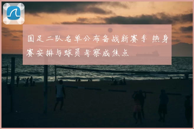 国足二队名单公布备战新赛季 热身赛安排与球员考察成焦点