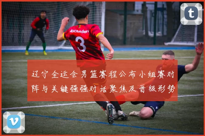 辽宁全运会男篮赛程公布小组赛对阵与关键强强对话聚焦及晋级形势