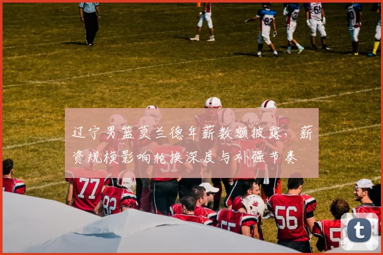 辽宁男篮莫兰德年薪数额披露，薪资规模影响轮换深度与补强节奏