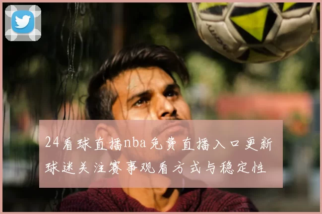 24看球直播nba免费直播入口更新 球迷关注赛事观看方式与稳定性