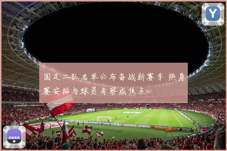 国足二队名单公布备战新赛季 热身赛安排与球员考察成焦点