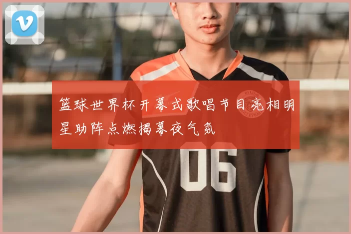 篮球世界杯开幕式歌唱节目亮相明星助阵点燃揭幕夜气氛