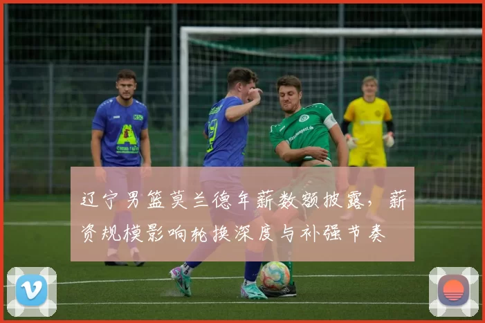 辽宁男篮莫兰德年薪数额披露，薪资规模影响轮换深度与补强节奏