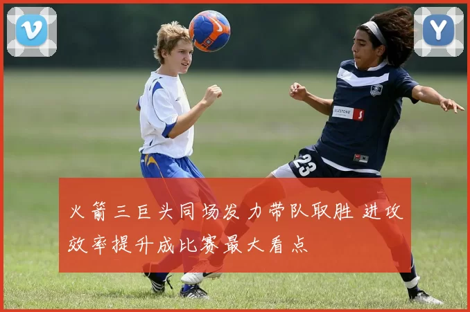 火箭三巨头同场发力带队取胜 进攻效率提升成比赛最大看点