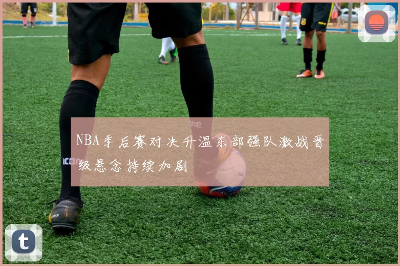 NBA季后赛对决升温东部强队激战晋级悬念持续加剧
