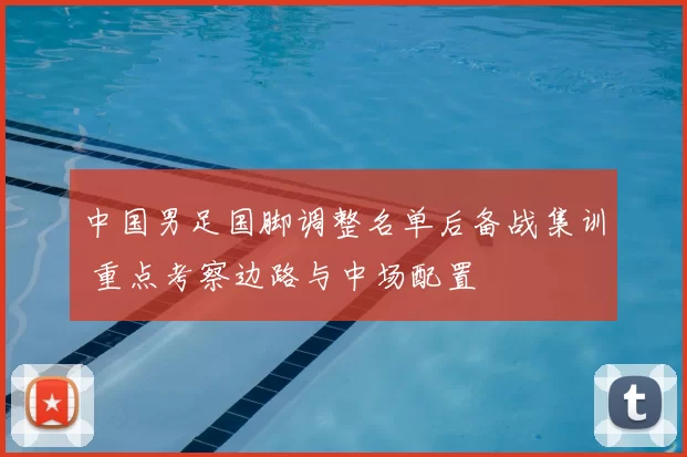 中国男足国脚调整名单后备战集训 重点考察边路与中场配置