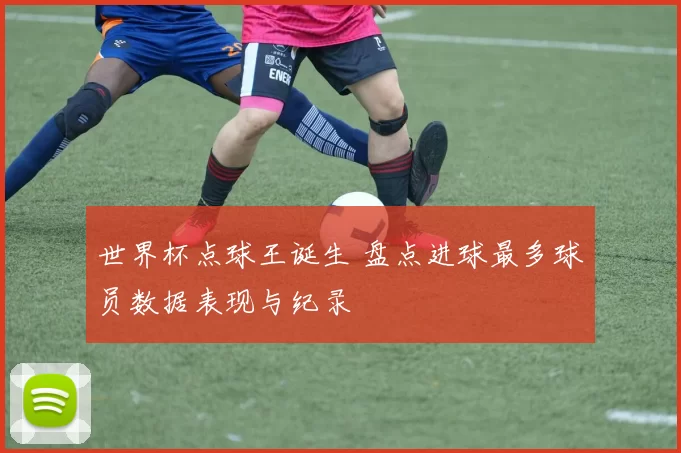 世界杯点球王诞生 盘点进球最多球员数据表现与纪录