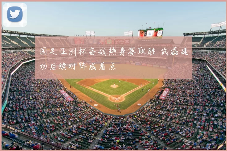 国足亚洲杯备战热身赛取胜 武磊建功后续对阵成看点