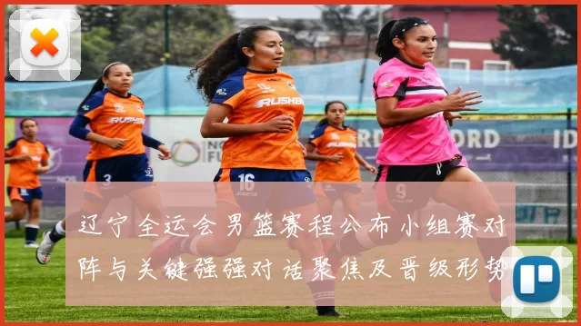 辽宁全运会男篮赛程公布小组赛对阵与关键强强对话聚焦及晋级形势