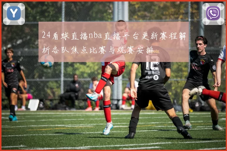 24看球直播nba直播平台更新赛程解析各队焦点比赛与观赛安排