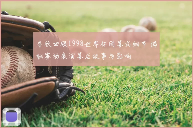 李欣回顾1998世界杯闭幕式细节 揭秘赛场表演幕后故事与影响