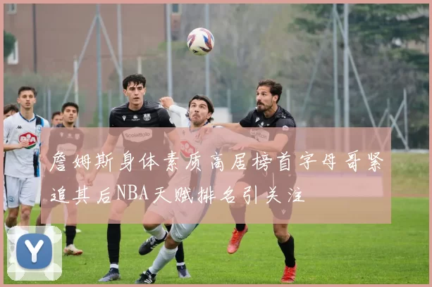 詹姆斯身体素质高居榜首字母哥紧追其后NBA天赋排名引关注