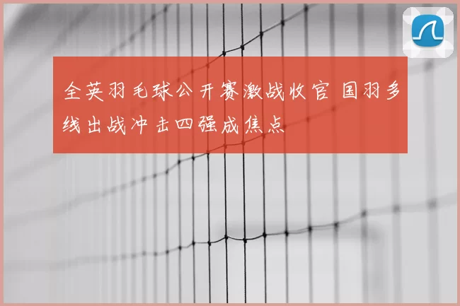全英羽毛球公开赛激战收官 国羽多线出战冲击四强成焦点