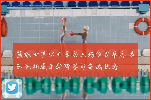 篮球世界杯开幕式入场仪式举办 各队亮相展示新阵容与备战状态