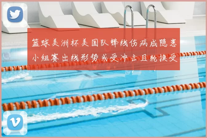篮球美洲杯美国队锋线伤病成隐患小组赛出线形势或受冲击且轮换受限