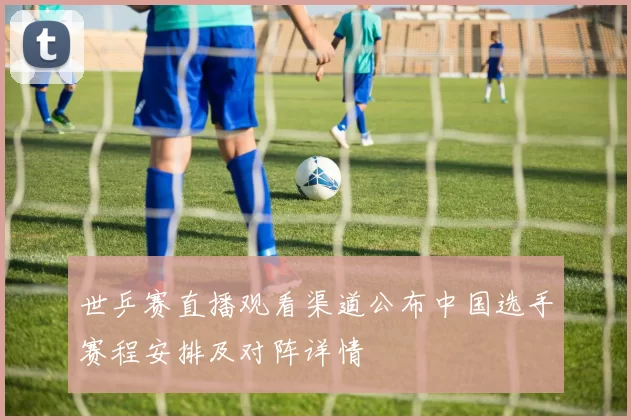 世乒赛直播观看渠道公布中国选手赛程安排及对阵详情