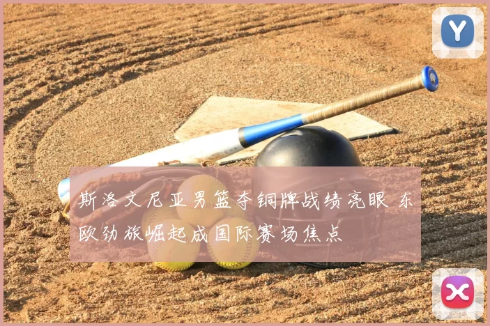 斯洛文尼亚男篮夺铜牌战绩亮眼 东欧劲旅崛起成国际赛场焦点