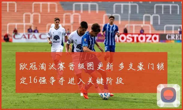 欧冠淘汰赛晋级图更新 多支豪门锁定16强争夺进入关键阶段