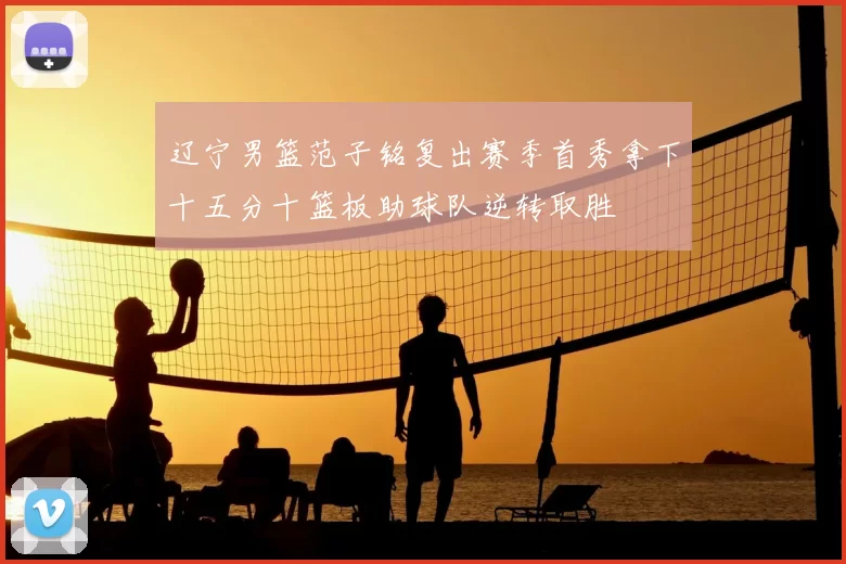 辽宁男篮范子铭复出赛季首秀拿下十五分十篮板助球队逆转取胜