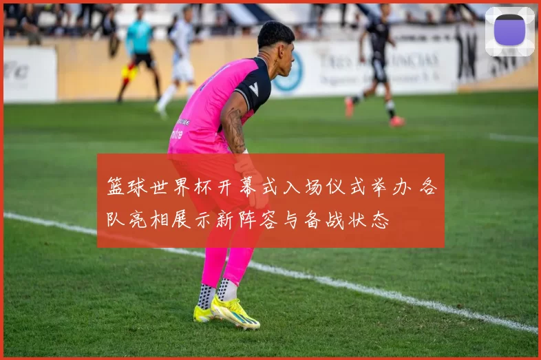 篮球世界杯开幕式入场仪式举办 各队亮相展示新阵容与备战状态