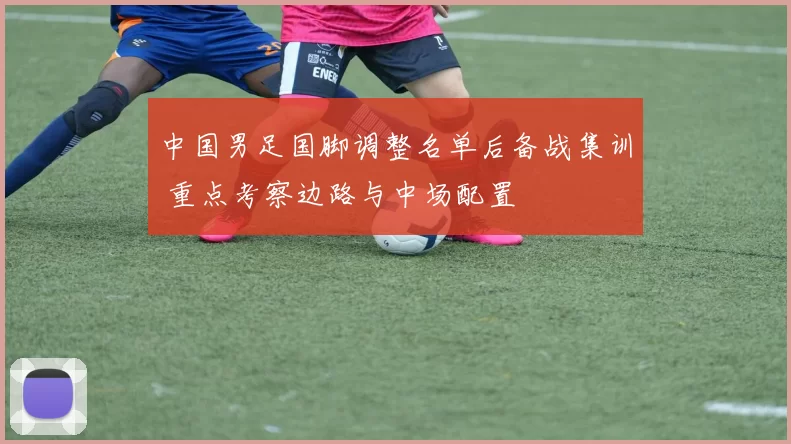 中国男足国脚调整名单后备战集训 重点考察边路与中场配置
