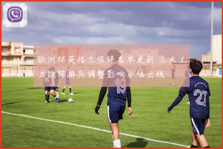 欧洲杯英格兰伤停名单更新 三大主力缺阵排兵调整影响小组出线
